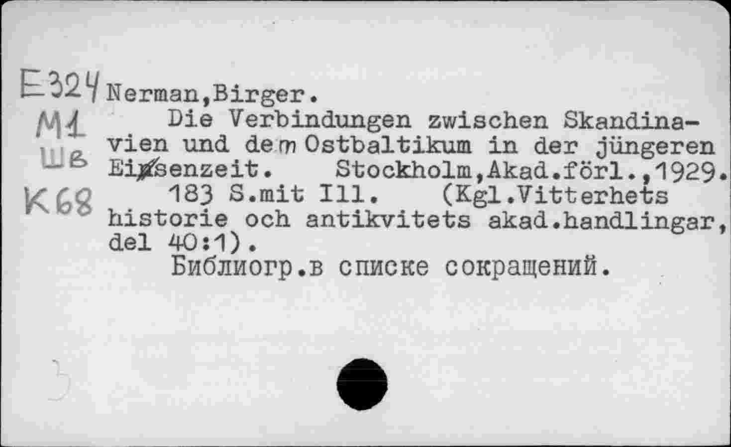 ﻿Ml
ШЄ>
Herman,Birger

Die Verbindungen zwischen Skandinavien und de m Ostbaltikum. in der jüngeren Eisenzeit. Stockholm, Akad.förl. ,1929.
183 S«mit Ill.	(Kgl.Vitterhets
historié och antikvitets akad.handlingar, del 40:1).
Библиогр.в списке сокращений.